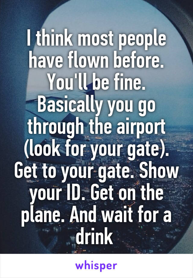 I think most people have flown before. You'll be fine. Basically you go through the airport (look for your gate). Get to your gate. Show your ID. Get on the plane. And wait for a drink 