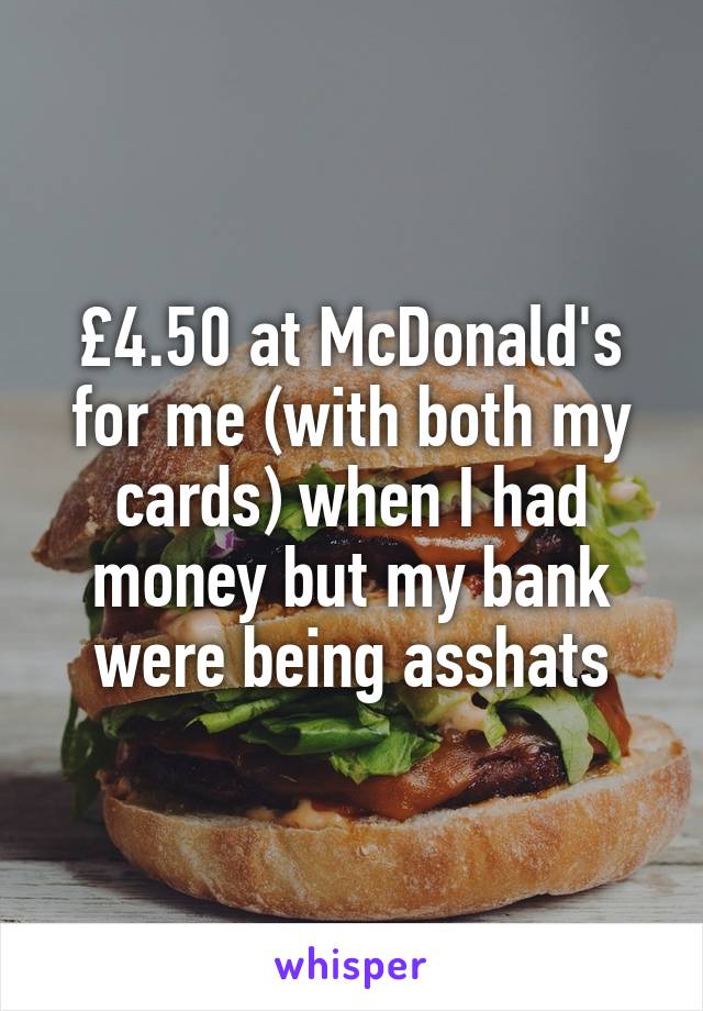 £4.50 at McDonald's for me (with both my cards) when I had money but my bank were being asshats