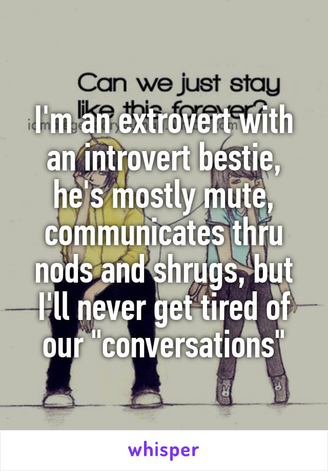 I'm an extrovert with an introvert bestie, he's mostly mute, communicates thru nods and shrugs, but I'll never get tired of our "conversations"