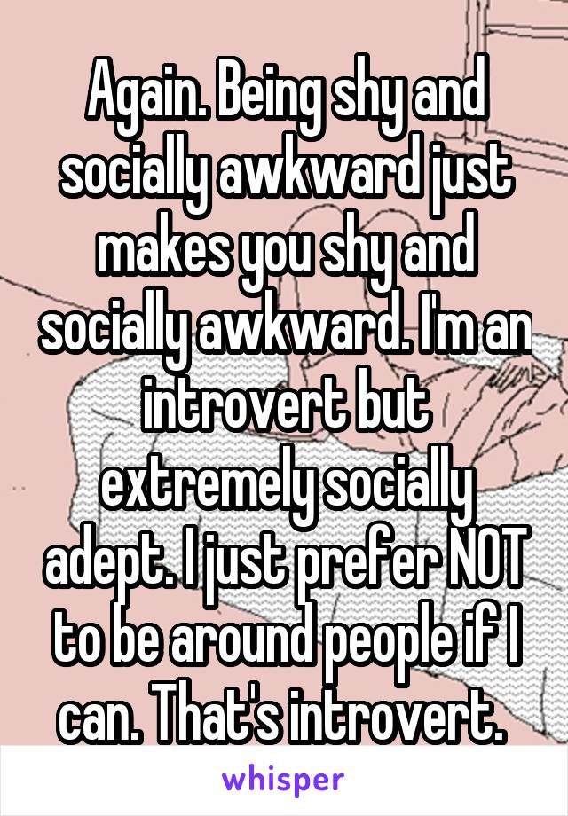 Again. Being shy and socially awkward just makes you shy and socially awkward. I'm an introvert but extremely socially adept. I just prefer NOT to be around people if I can. That's introvert. 