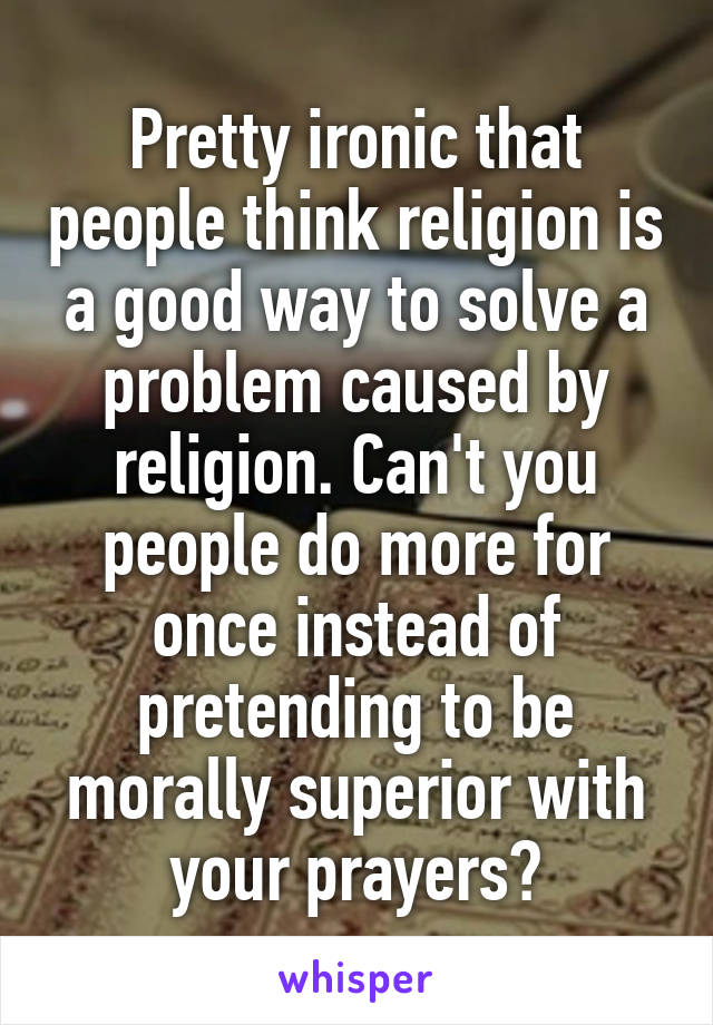 Pretty ironic that people think religion is a good way to solve a problem caused by religion. Can't you people do more for once instead of pretending to be morally superior with your prayers?