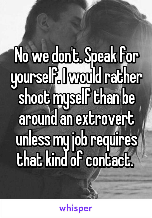 No we don't. Speak for yourself. I would rather shoot myself than be around an extrovert unless my job requires that kind of contact. 