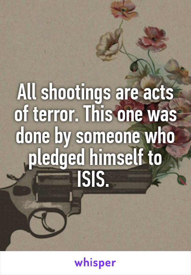 All shootings are acts of terror. This one was done by someone who pledged himself to ISIS. 