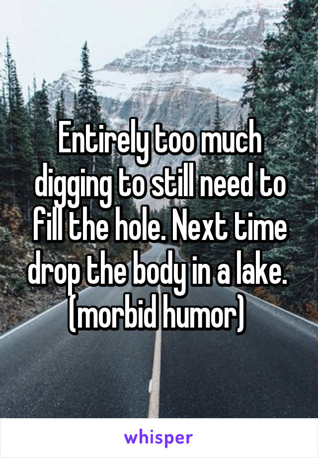 Entirely too much digging to still need to fill the hole. Next time drop the body in a lake. 
(morbid humor) 