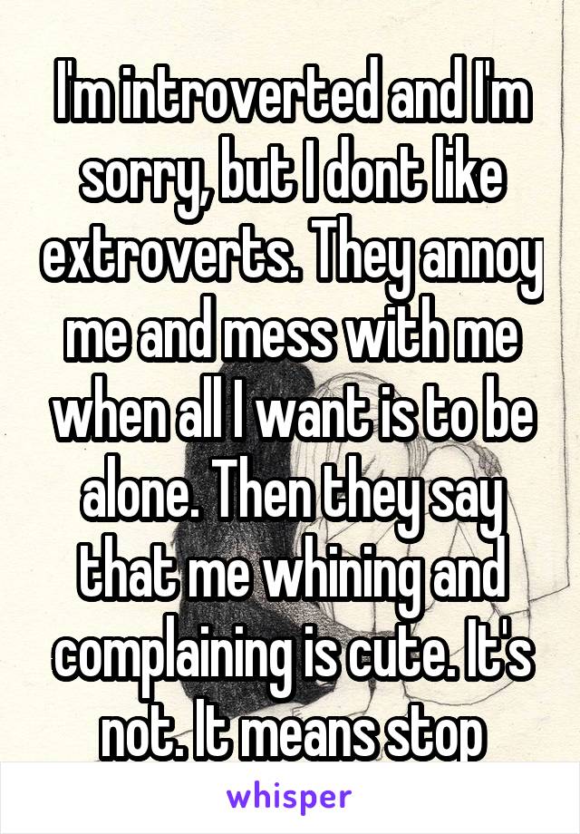 I'm introverted and I'm sorry, but I dont like extroverts. They annoy me and mess with me when all I want is to be alone. Then they say that me whining and complaining is cute. It's not. It means stop