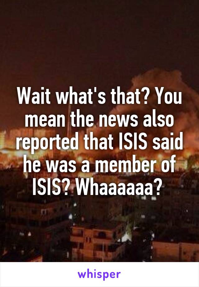 Wait what's that? You mean the news also reported that ISIS said he was a member of ISIS? Whaaaaaa? 