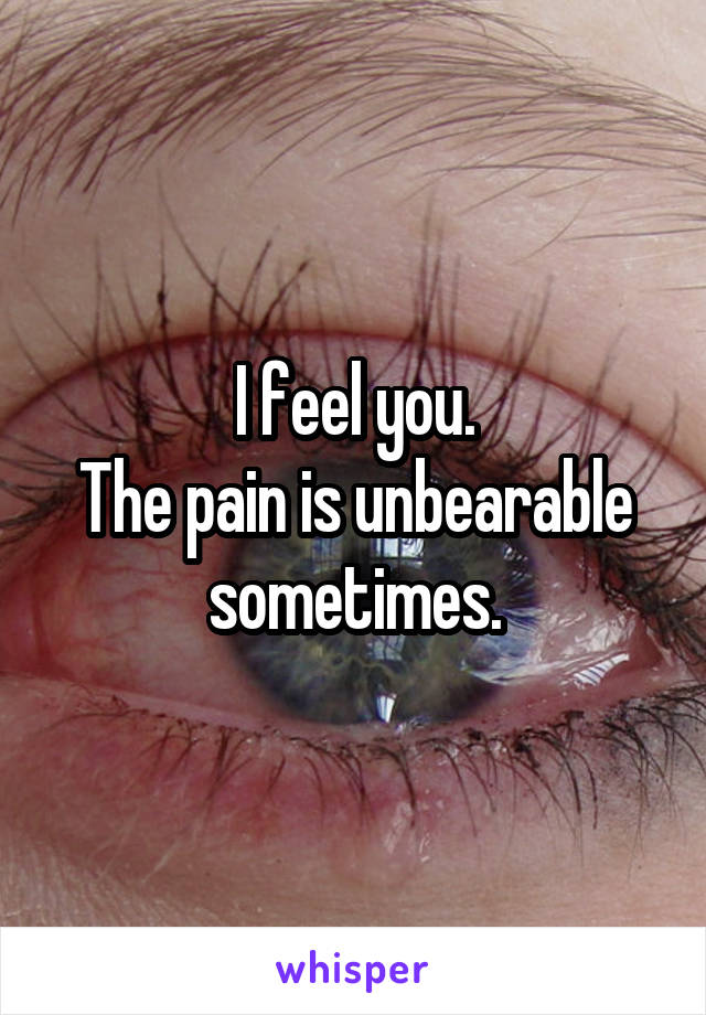 I feel you.
The pain is unbearable sometimes.