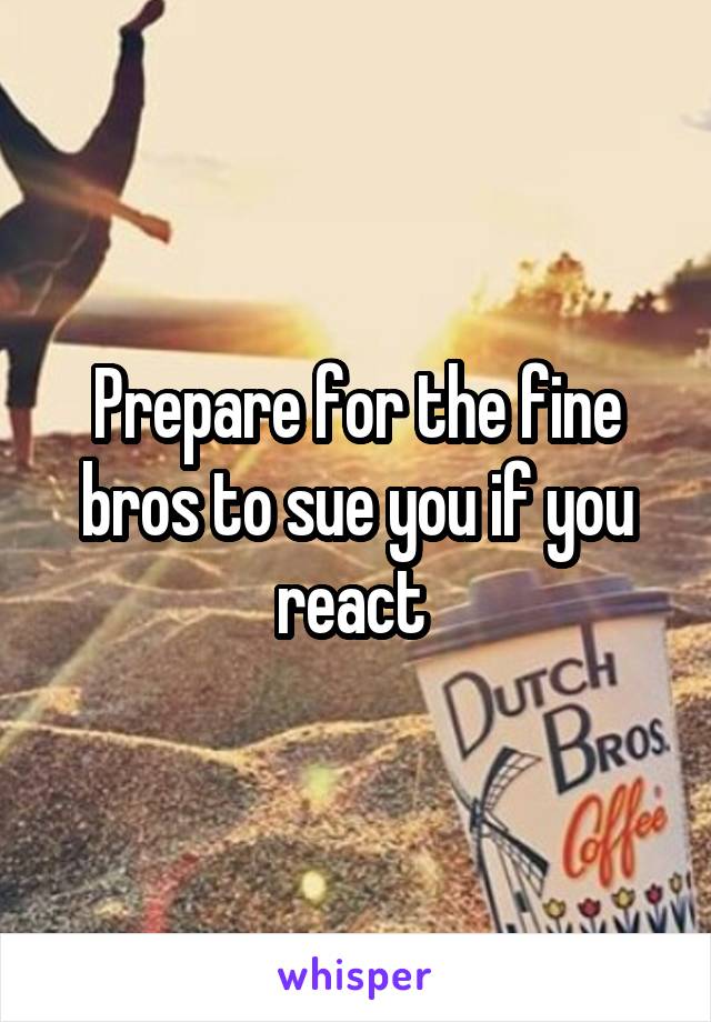 Prepare for the fine bros to sue you if you react 