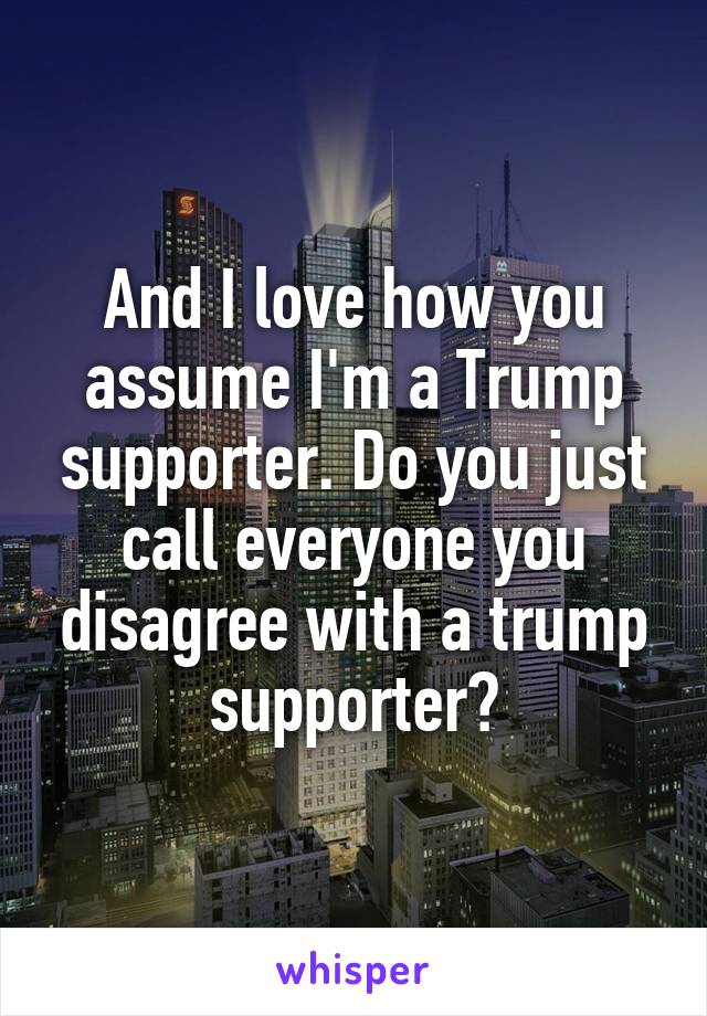 And I love how you assume I'm a Trump supporter. Do you just call everyone you disagree with a trump supporter?