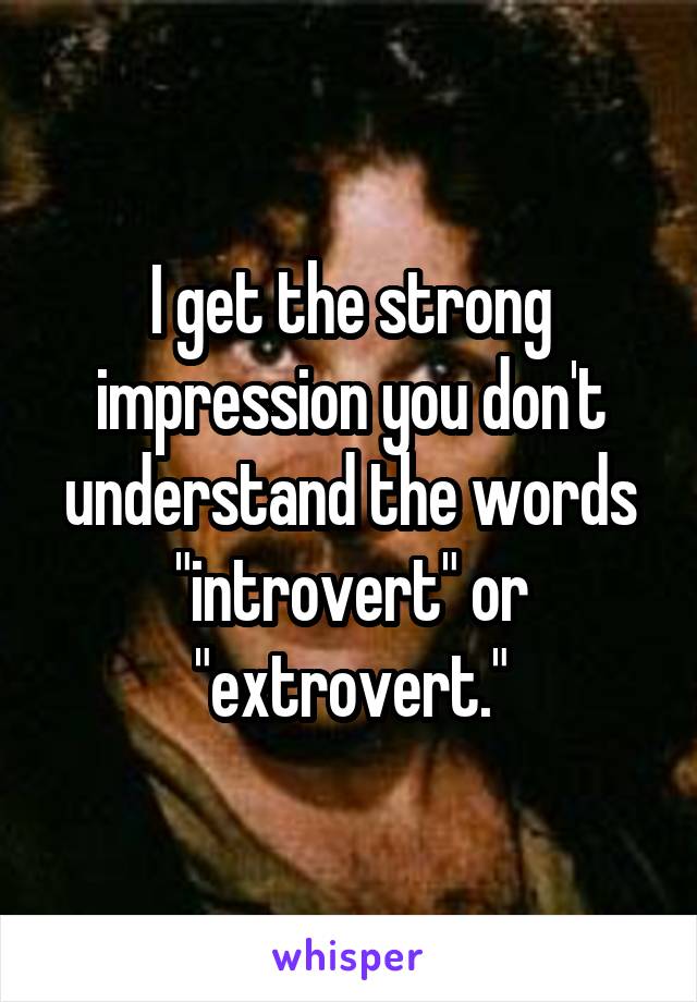 I get the strong impression you don't understand the words "introvert" or "extrovert."