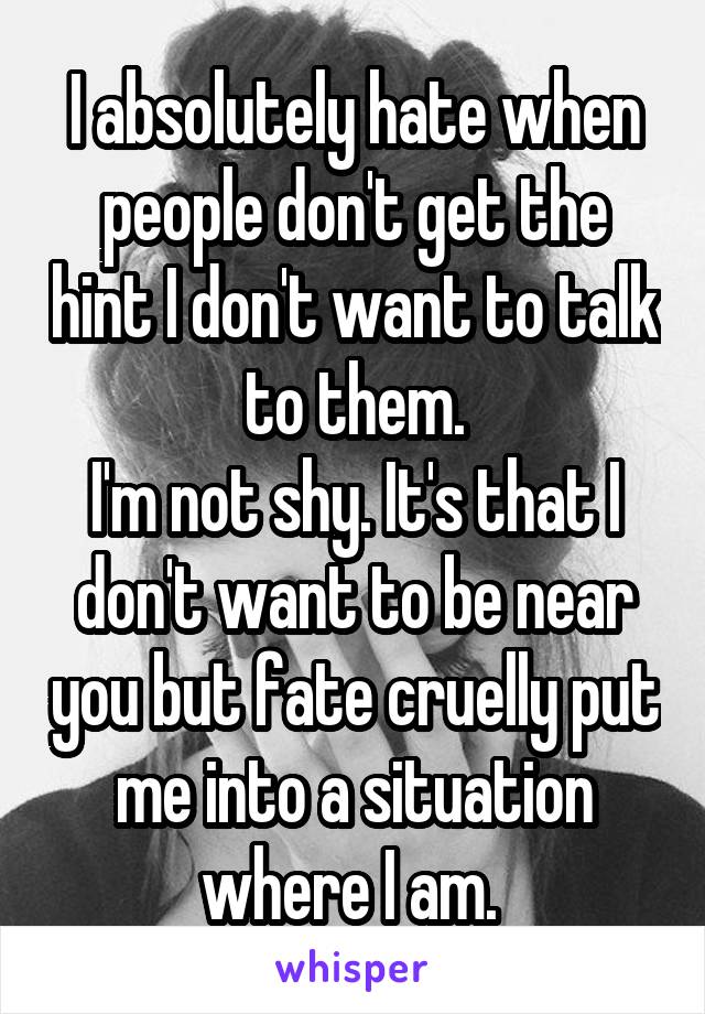 I absolutely hate when people don't get the hint I don't want to talk to them.
I'm not shy. It's that I don't want to be near you but fate cruelly put me into a situation where I am. 