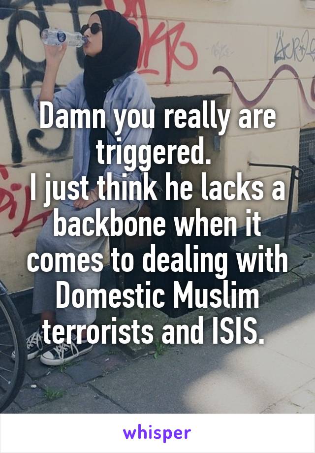 Damn you really are triggered. 
I just think he lacks a backbone when it comes to dealing with Domestic Muslim terrorists and ISIS. 