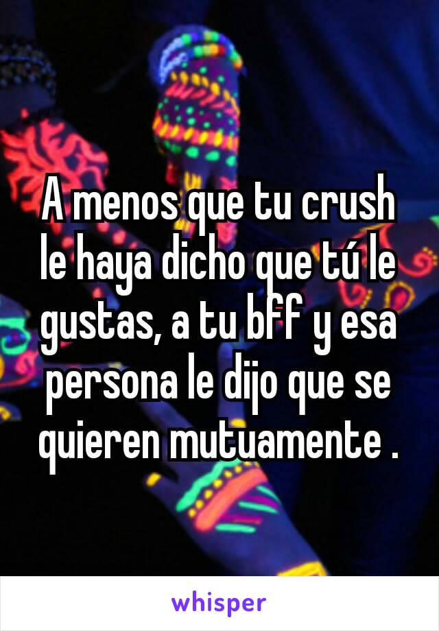 A menos que tu crush le haya dicho que tú le gustas, a tu bff y esa persona le dijo que se quieren mutuamente .