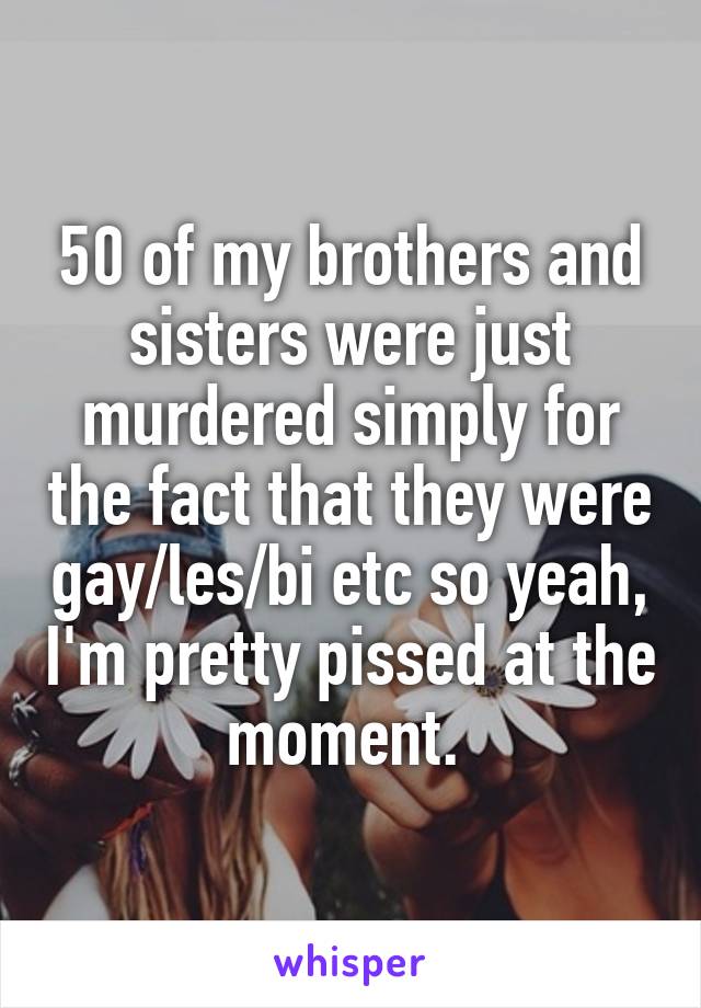 50 of my brothers and sisters were just murdered simply for the fact that they were gay/les/bi etc so yeah, I'm pretty pissed at the moment. 