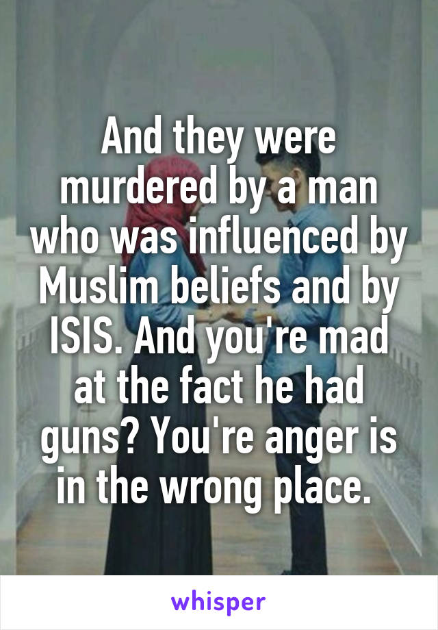 And they were murdered by a man who was influenced by Muslim beliefs and by ISIS. And you're mad at the fact he had guns? You're anger is in the wrong place. 