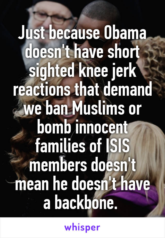 Just because Obama doesn't have short sighted knee jerk reactions that demand we ban Muslims or bomb innocent families of ISIS members doesn't mean he doesn't have a backbone. 