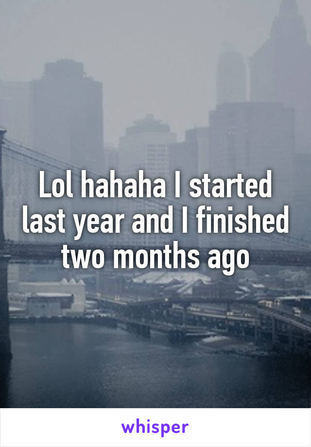 Lol hahaha I started last year and I finished two months ago