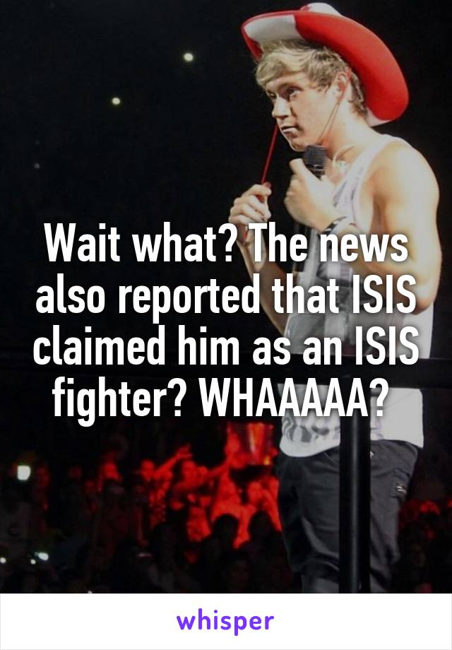 Wait what? The news also reported that ISIS claimed him as an ISIS fighter? WHAAAAA? 