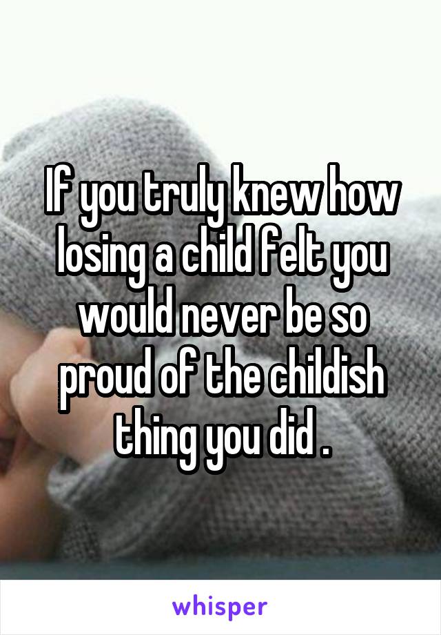 If you truly knew how losing a child felt you would never be so proud of the childish thing you did .