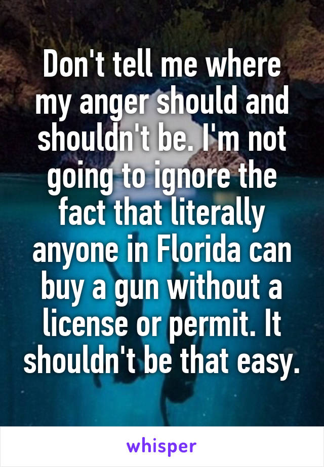 Don't tell me where my anger should and shouldn't be. I'm not going to ignore the fact that literally anyone in Florida can buy a gun without a license or permit. It shouldn't be that easy. 