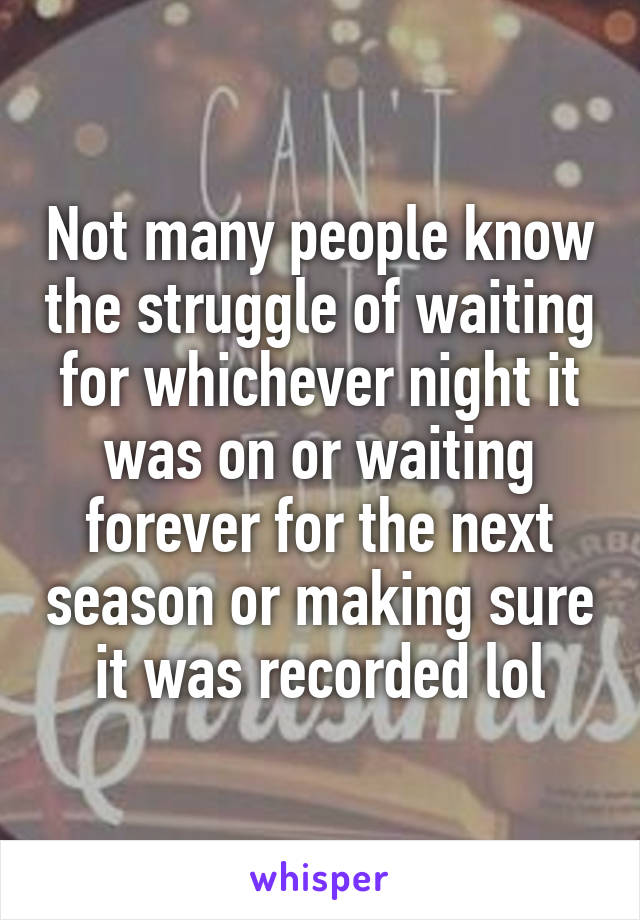 Not many people know the struggle of waiting for whichever night it was on or waiting forever for the next season or making sure it was recorded lol