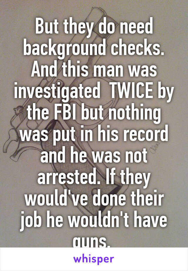 But they do need background checks. And this man was investigated  TWICE by the FBI but nothing was put in his record and he was not arrested. If they would've done their job he wouldn't have guns. 