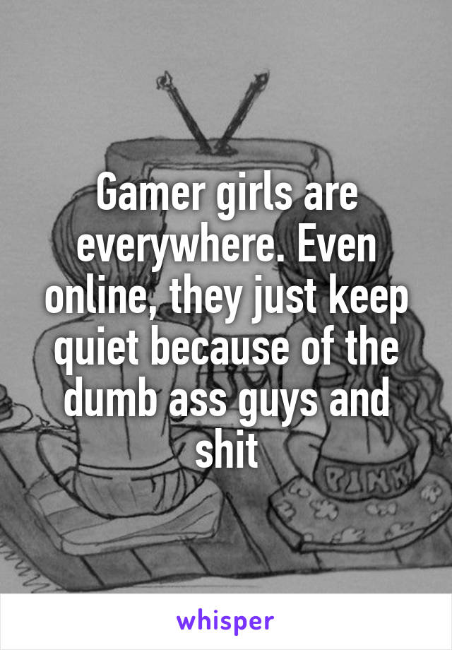 Gamer girls are everywhere. Even online, they just keep quiet because of the dumb ass guys and shit