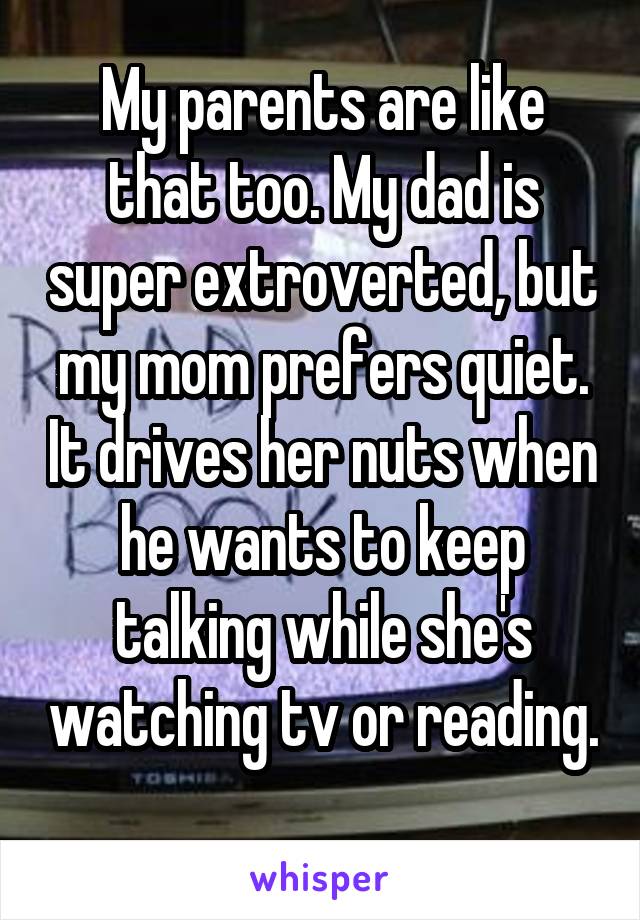 My parents are like that too. My dad is super extroverted, but my mom prefers quiet. It drives her nuts when he wants to keep talking while she's watching tv or reading. 