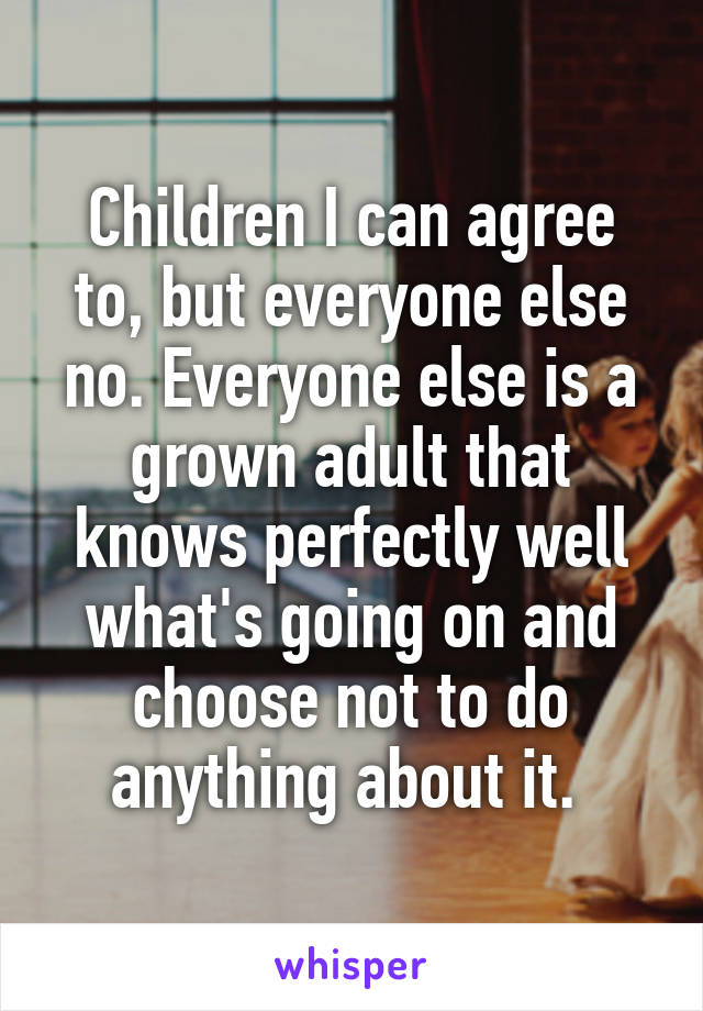 Children I can agree to, but everyone else no. Everyone else is a grown adult that knows perfectly well what's going on and choose not to do anything about it. 