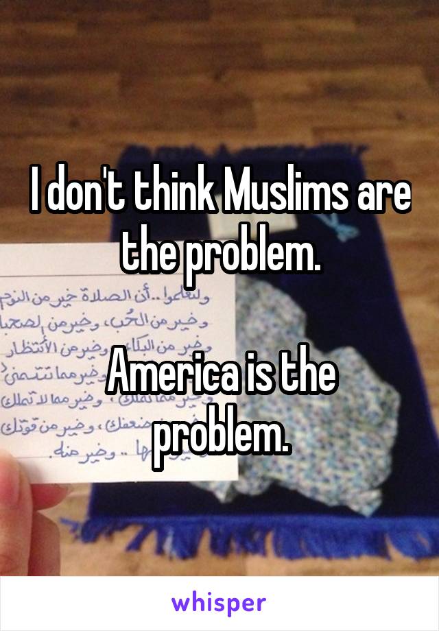 I don't think Muslims are the problem.

America is the problem.