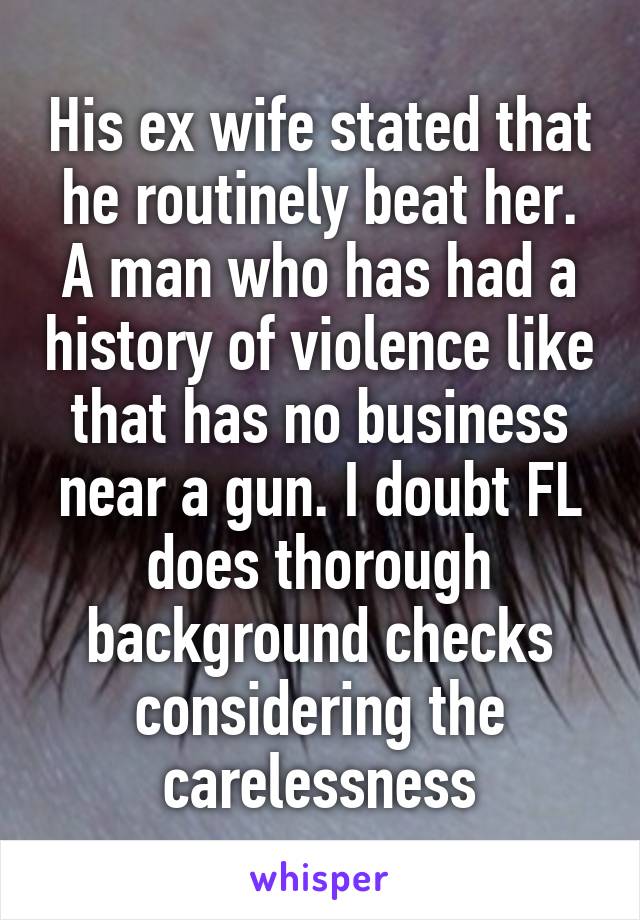 His ex wife stated that he routinely beat her. A man who has had a history of violence like that has no business near a gun. I doubt FL does thorough background checks considering the carelessness