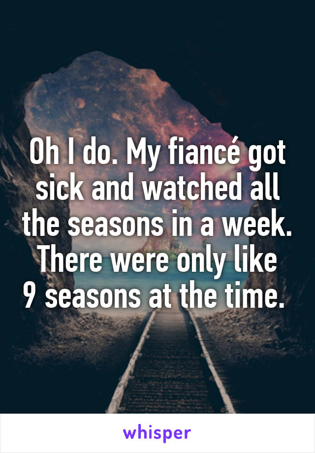 Oh I do. My fiancé got sick and watched all the seasons in a week.
There were only like 9 seasons at the time. 