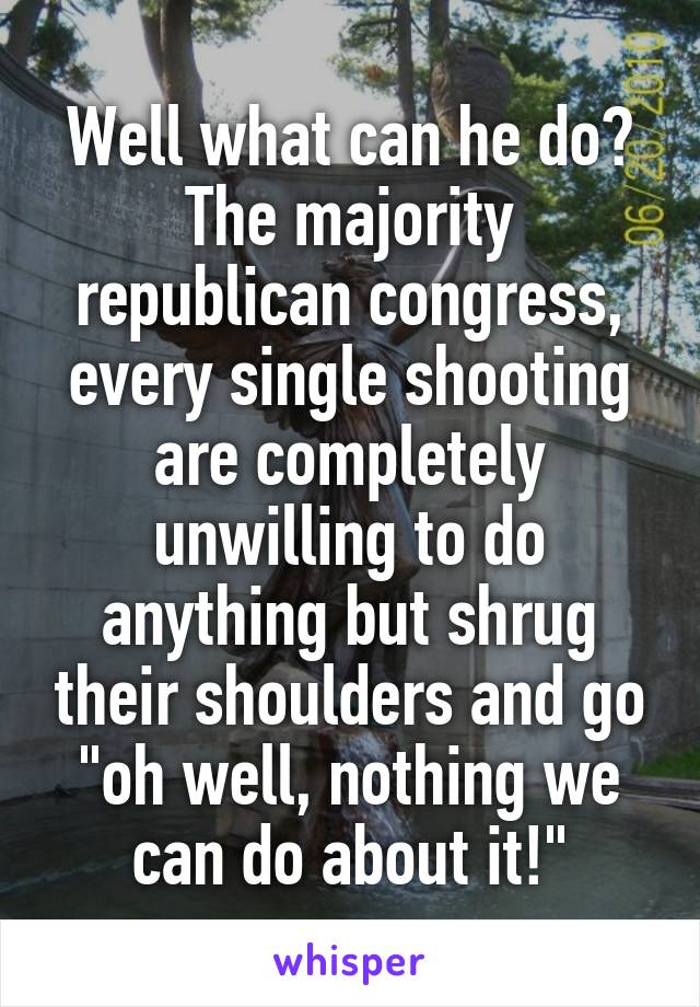 Well what can he do? The majority republican congress, every single shooting are completely unwilling to do anything but shrug their shoulders and go "oh well, nothing we can do about it!"