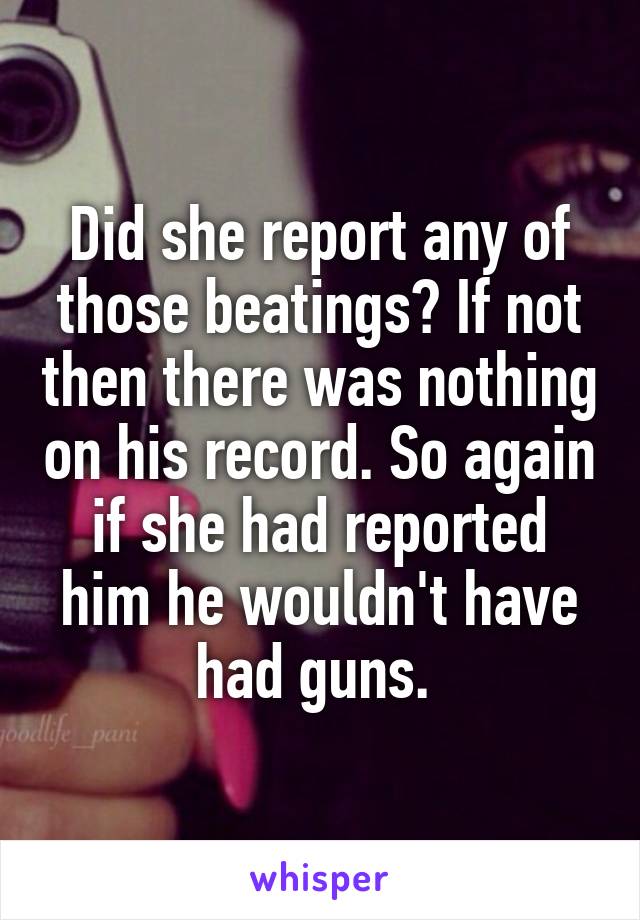 Did she report any of those beatings? If not then there was nothing on his record. So again if she had reported him he wouldn't have had guns. 