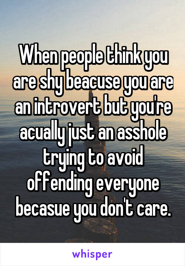 When people think you are shy beacuse you are an introvert but you're acually just an asshole trying to avoid offending everyone becasue you don't care.