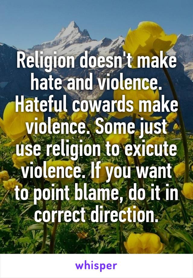 Religion doesn't make hate and violence. Hateful cowards make violence. Some just use religion to exicute violence. If you want to point blame, do it in correct direction.