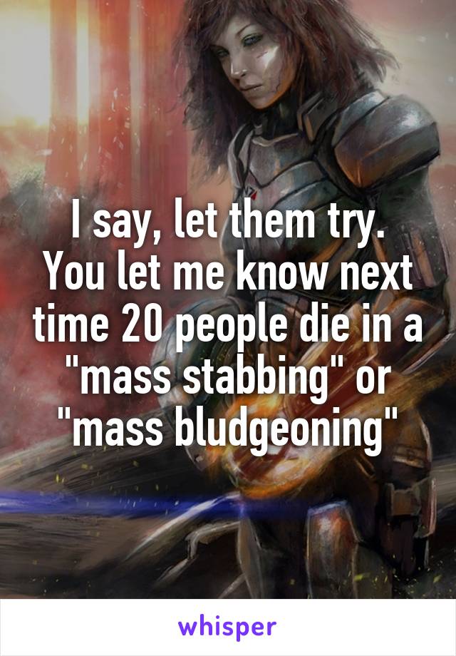 I say, let them try.
You let me know next time 20 people die in a "mass stabbing" or "mass bludgeoning"