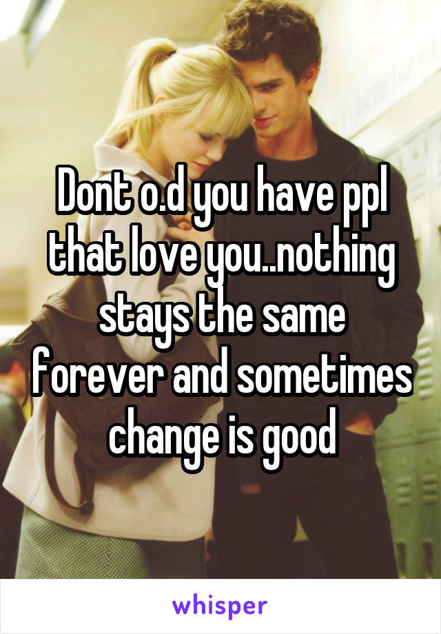 Dont o.d you have ppl that love you..nothing stays the same forever and sometimes change is good