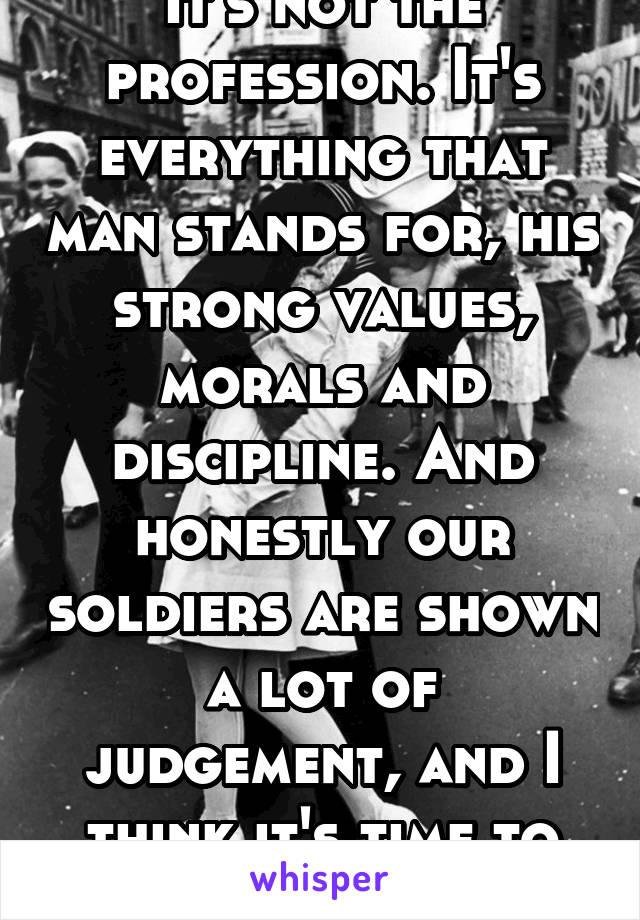 It's not the profession. It's everything that man stands for, his strong values, morals and discipline. And honestly our soldiers are shown a lot of judgement, and I think it's time to change that.