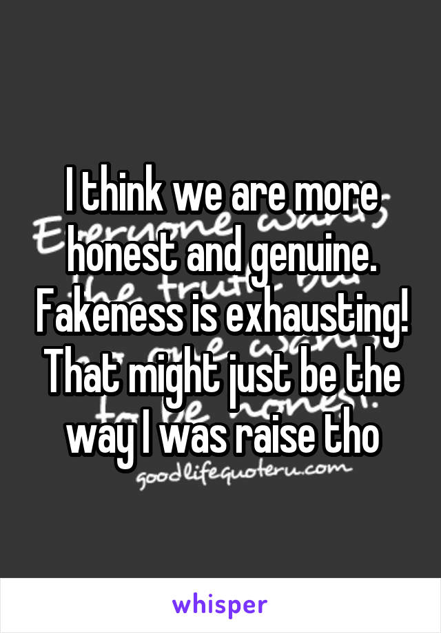 I think we are more honest and genuine. Fakeness is exhausting! That might just be the way I was raise tho