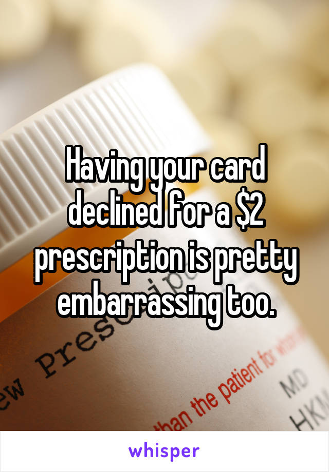 Having your card declined for a $2 prescription is pretty embarrassing too.