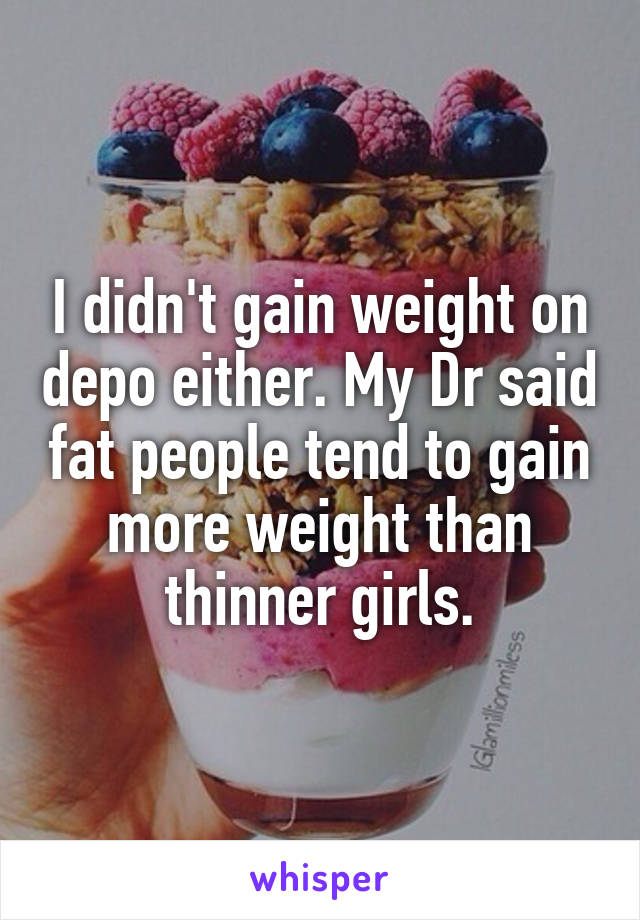 I didn't gain weight on depo either. My Dr said fat people tend to gain more weight than thinner girls.