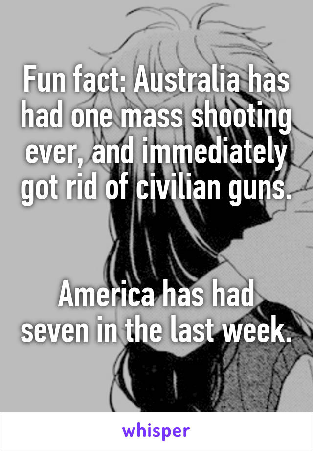 Fun fact: Australia has had one mass shooting ever, and immediately got rid of civilian guns. 

America has had seven in the last week. 