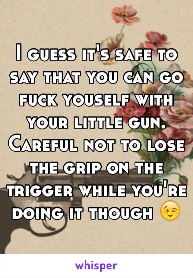 I guess it's safe to say that you can go fuck youself with your little gun. Careful not to lose the grip on the trigger while you're doing it though 😉