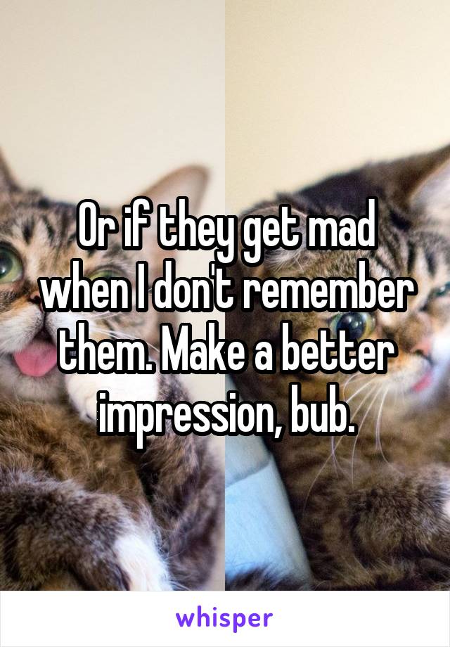 Or if they get mad when I don't remember them. Make a better impression, bub.