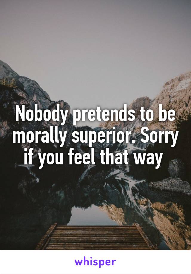 Nobody pretends to be morally superior. Sorry if you feel that way 