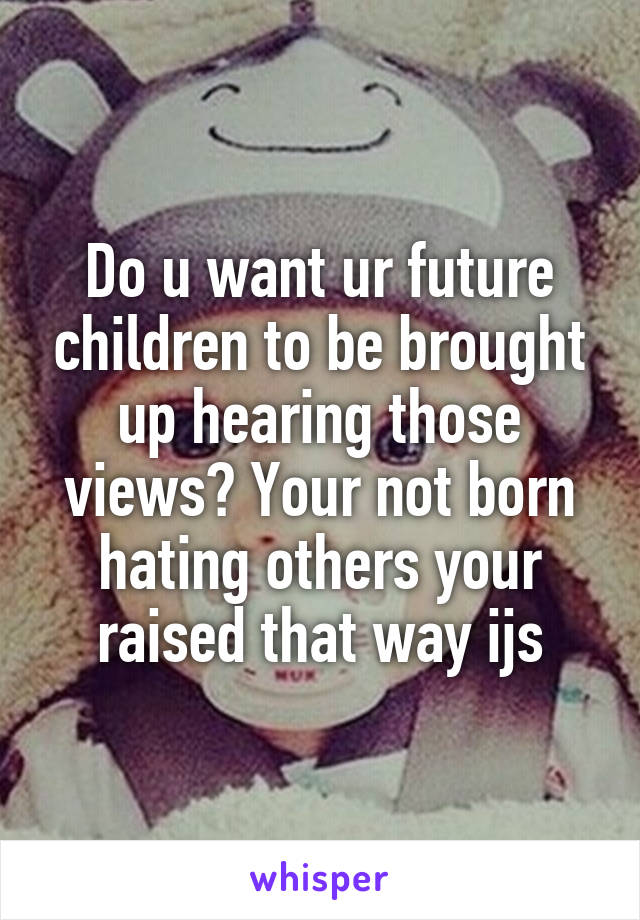 Do u want ur future children to be brought up hearing those views? Your not born hating others your raised that way ijs