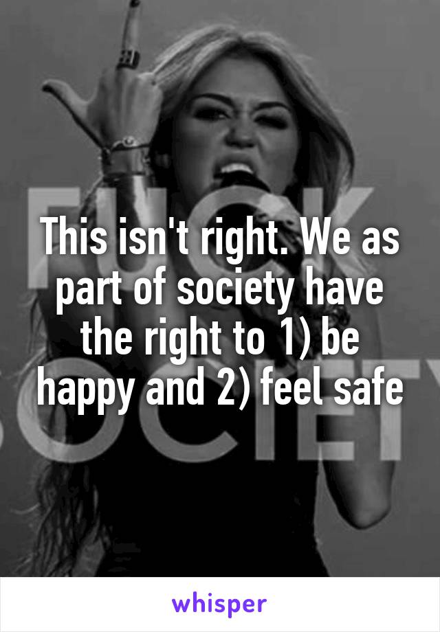 This isn't right. We as part of society have the right to 1) be happy and 2) feel safe