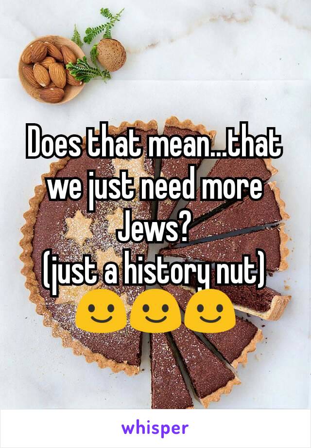 Does that mean...that we just need more Jews?
(just a history nut)
😃😃😃