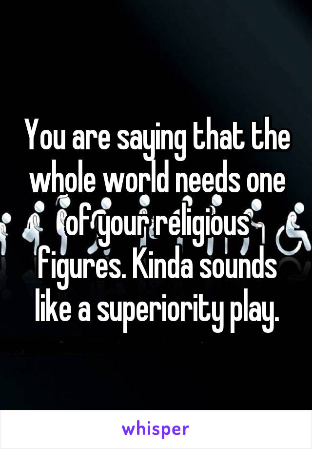 You are saying that the whole world needs one of your religious figures. Kinda sounds like a superiority play.